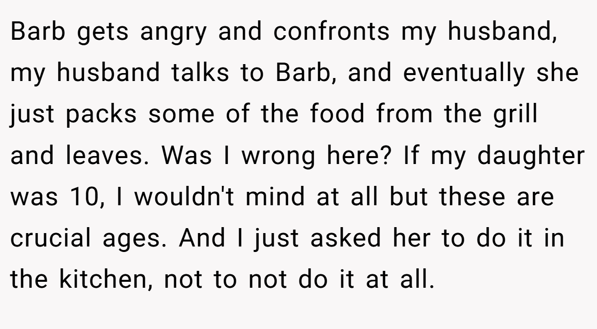 Barb gets angry and confronts my husband, my husband talks to Barb, and eventually she just packs some of the food from the grill and leaves. Was I wrong here? If my daughter was 10, I wouldn't mind at all but these are crucial ages. And I just asked her to do it in the kitchen, not to not do it at all.