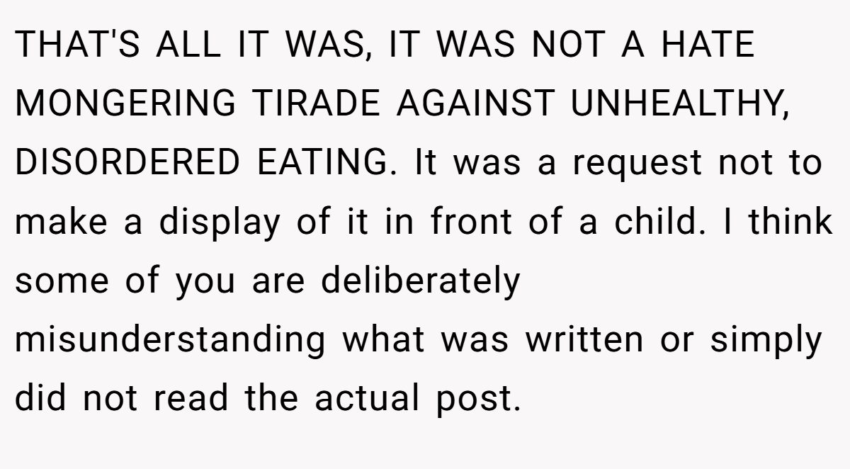 THAT'S ALL IT WAS, IT WAS NOT A HATE MONGERING TIRADE AGAINST UNHEALTHY, DISORDERED EATING. It was a request not to make a display of it in front of a child. I think some of you are deliberately misunderstanding what was written or simply did not read the actual post.
