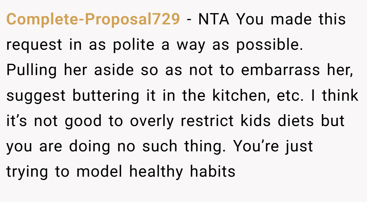 Complete-Proposal729 − NTA You made this request in as polite a way as possible. Pulling her aside so as not to embarrass her, suggest buttering it in the kitchen, etc. I think it’s not good to overly restrict kids diets but you are doing no such thing. You’re just trying to model healthy habits