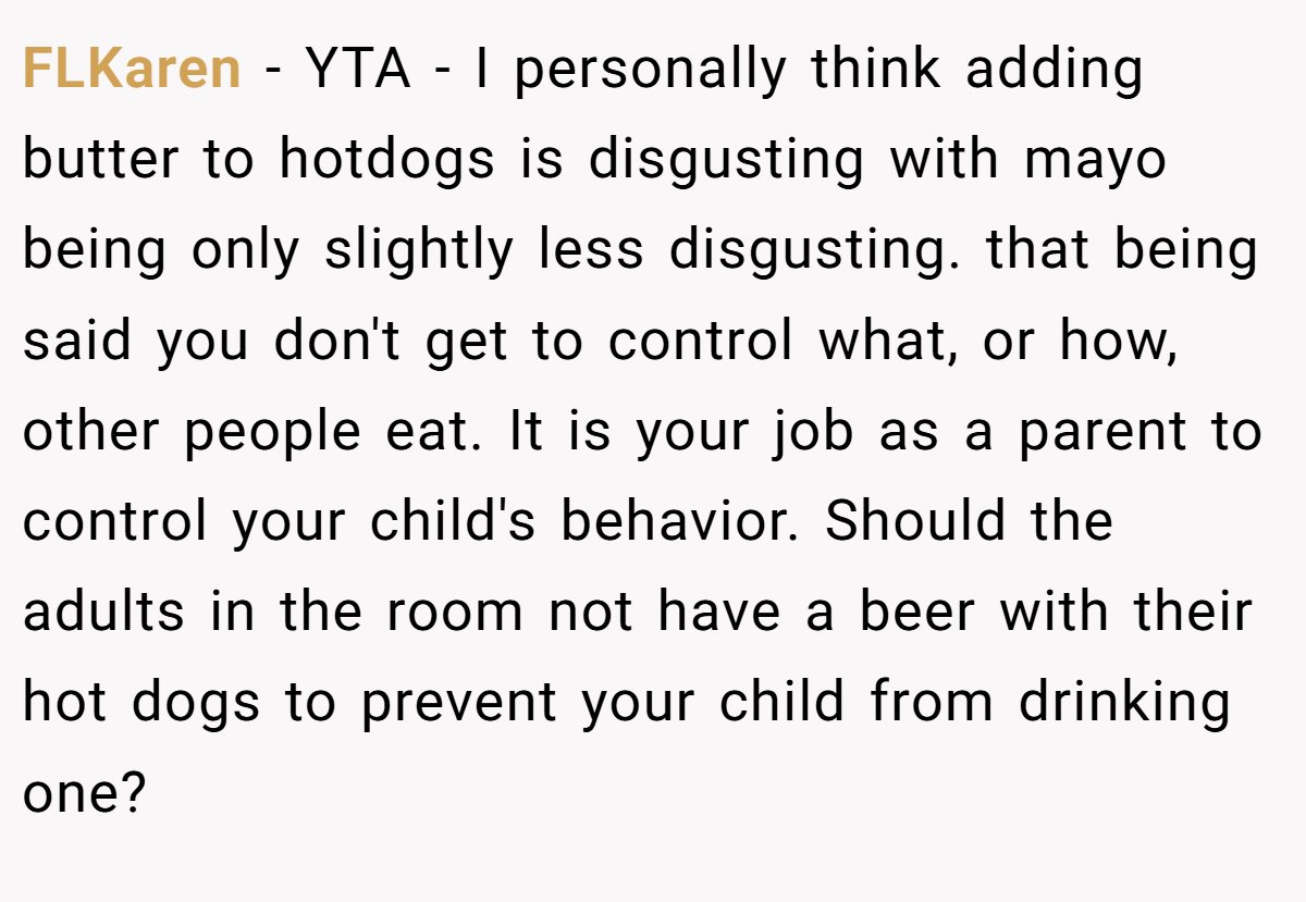FLKaren − YTA - I personally think adding butter to hotdogs is disgusting with mayo being only slightly less disgusting. that being said you don't get to control what, or how, other people eat. It is your job as a parent to control your child's behavior. Should the adults in the room not have a beer with their hot dogs to prevent your child from drinking one?