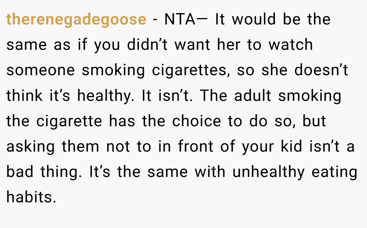 therenegadegoose − NTA— It would be the same as if you didn’t want her to watch someone smoking cigarettes, so she doesn’t think it’s healthy. It isn’t. The adult smoking the cigarette has the choice to do so, but asking them not to in front of your kid isn’t a bad thing. It’s the same with unhealthy eating habits.