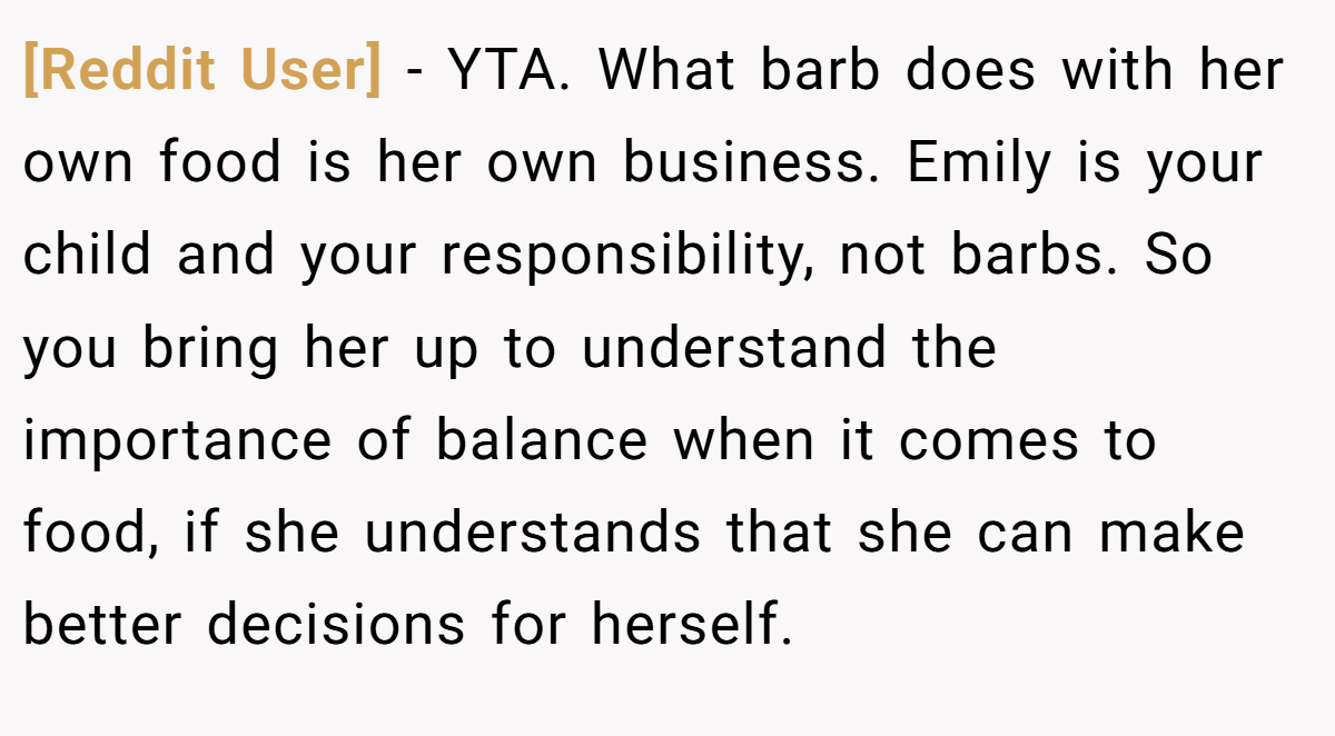 [Reddit User] − YTA. What barb does with her own food is her own business. Emily is your child and your responsibility, not barbs. So you bring her up to understand the importance of balance when it comes to food, if she understands that she can make better decisions for herself.