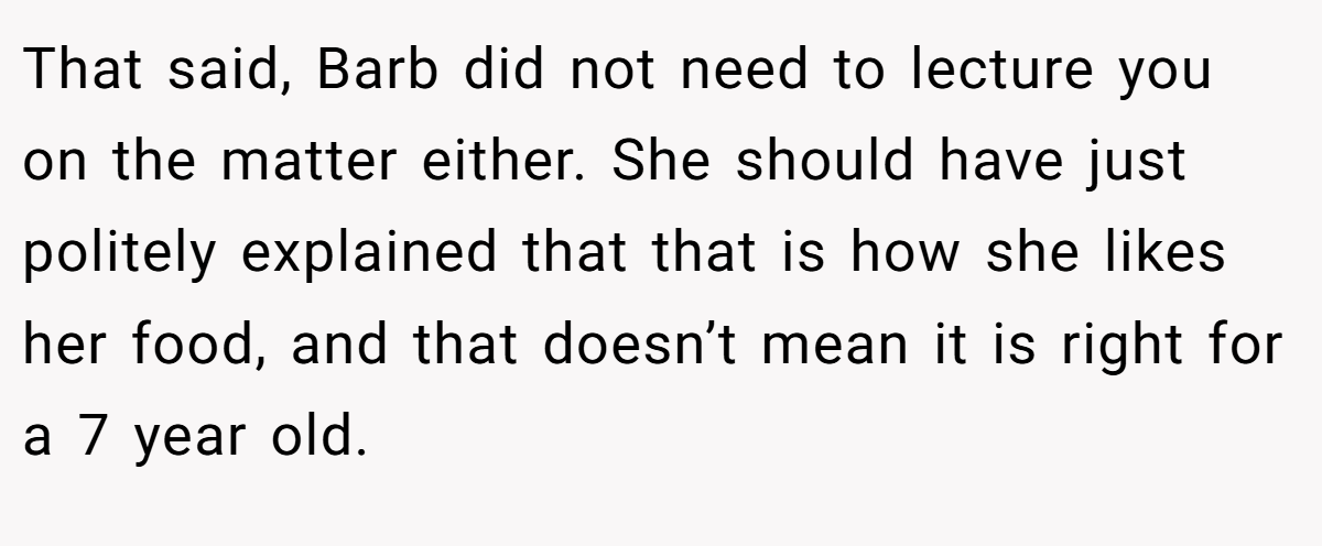 That said, Barb did not need to lecture you on the matter either. She should have just politely explained that that is how she likes her food, and that doesn’t mean it is right for a 7 year old.