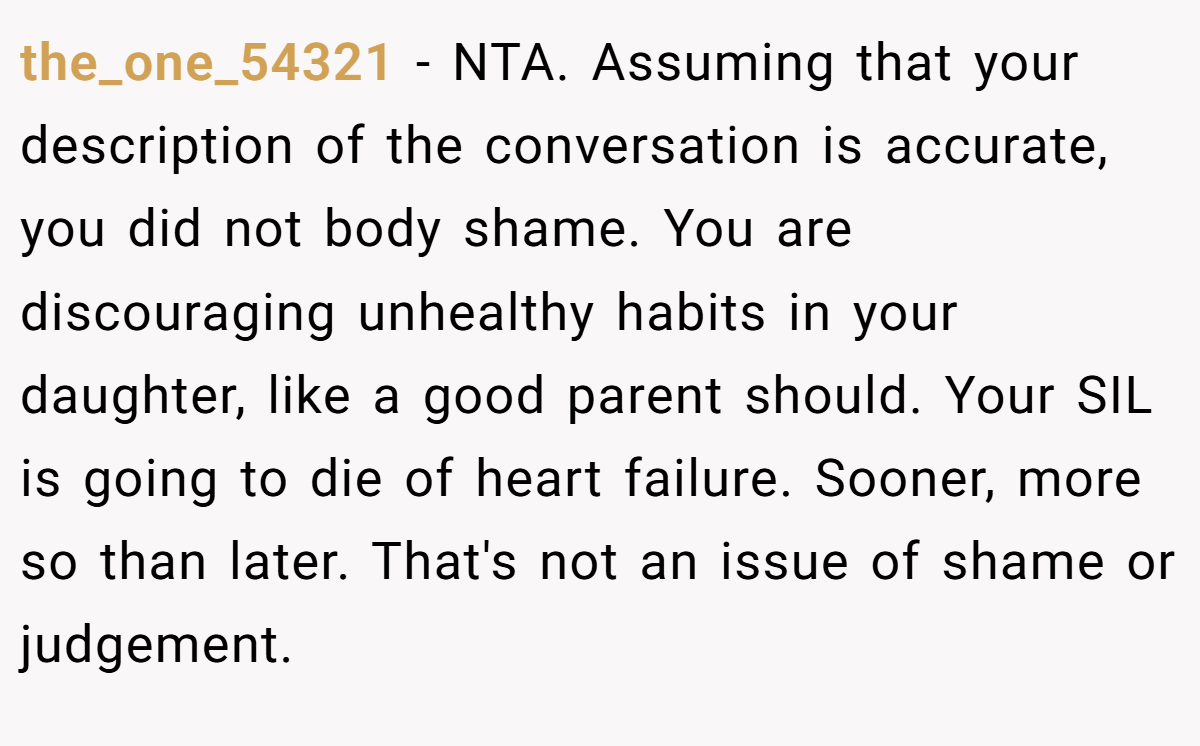 the_one_54321 − NTA. Assuming that your description of the conversation is accurate, you did not body shame. You are discouraging unhealthy habits in your daughter, like a good parent should. Your SIL is going to die of heart failure. Sooner, more so than later. That's not an issue of shame or judgement.