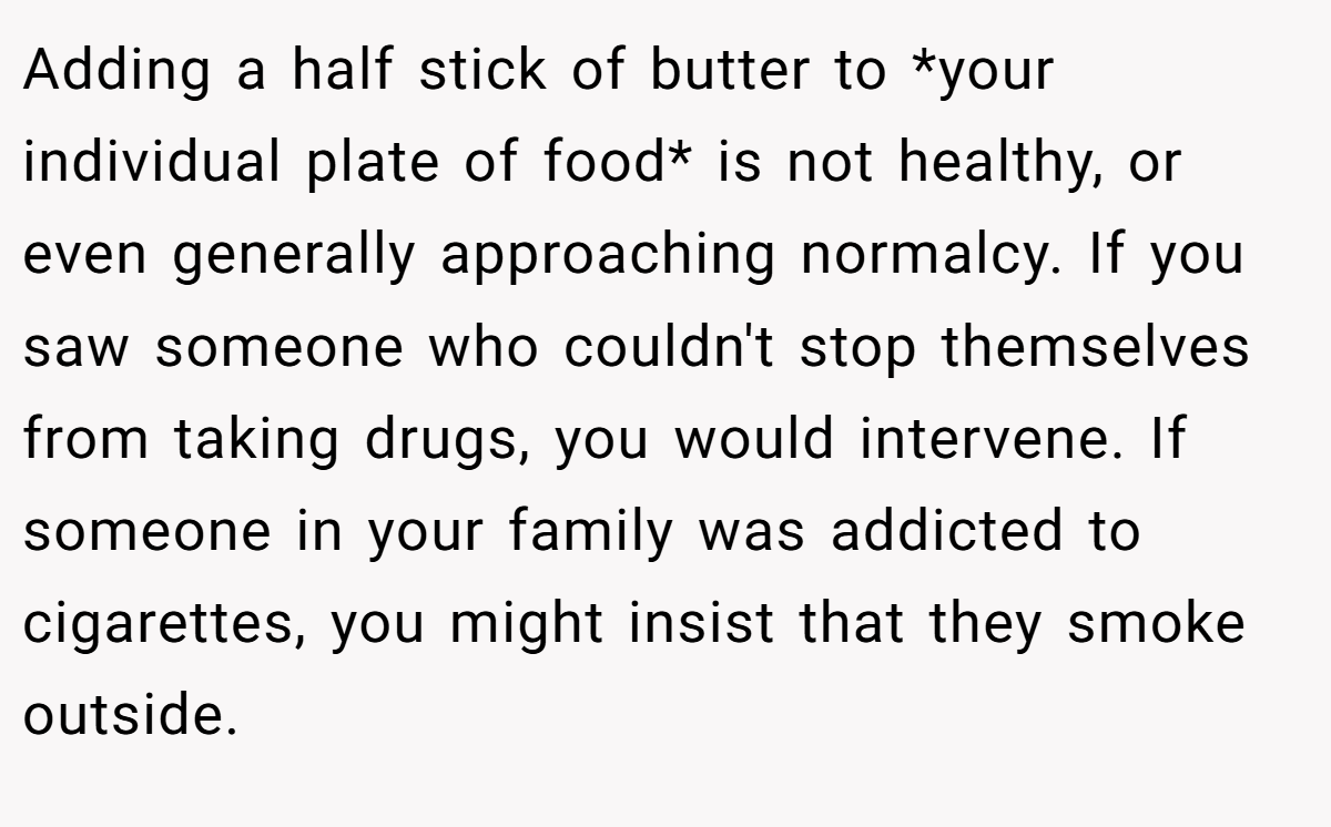 Adding a half stick of butter to *your individual plate of food* is not healthy, or even generally approaching normalcy. If you saw someone who couldn't stop themselves from taking drugs, you would intervene. If someone in your family was addicted to cigarettes, you might insist that they smoke outside.