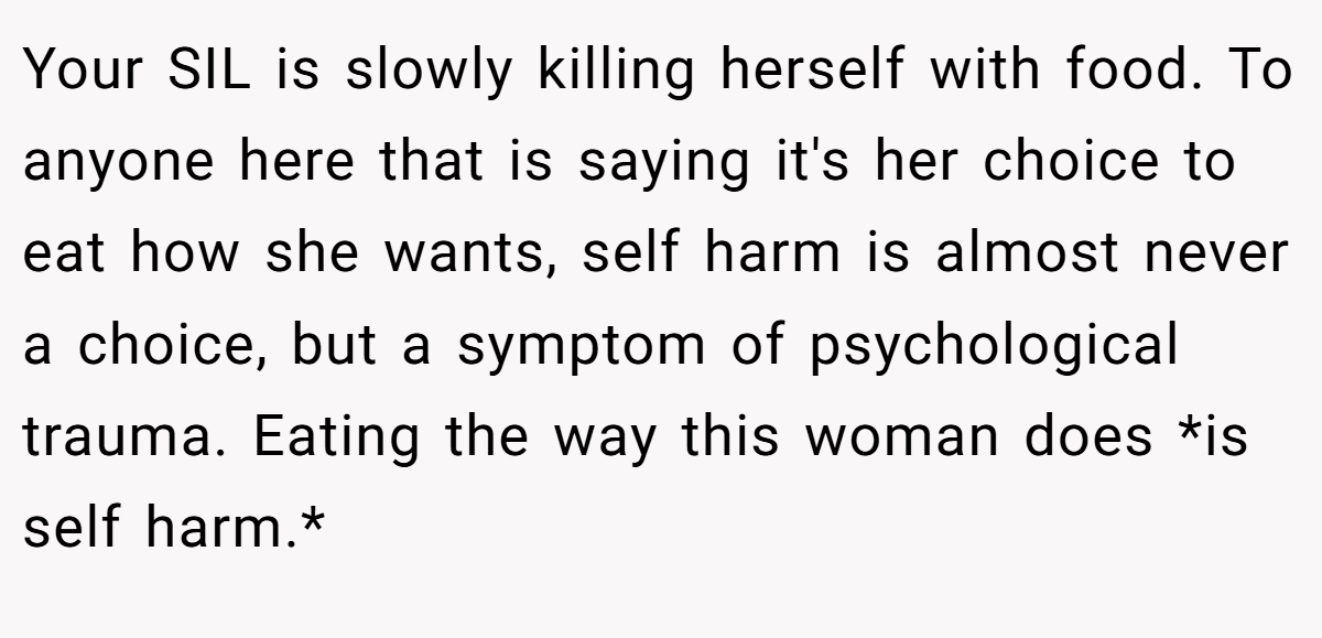 Your SIL is slowly killing herself with food. To anyone here that is saying it's her choice to eat how she wants, self harm is almost never a choice, but a symptom of psychological trauma. Eating the way this woman does *is self harm.*