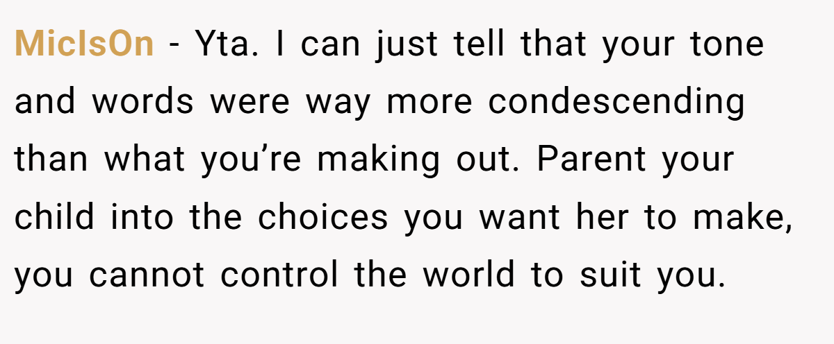 MicIsOn − Yta. I can just tell that your tone and words were way more condescending than what you’re making out. Parent your child into the choices you want her to make, you cannot control the world to suit you.