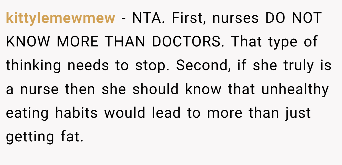 kittylemewmew − NTA. First, nurses DO NOT KNOW MORE THAN DOCTORS. That type of thinking needs to stop. Second, if she truly is a nurse then she should know that unhealthy eating habits would lead to more than just getting fat.