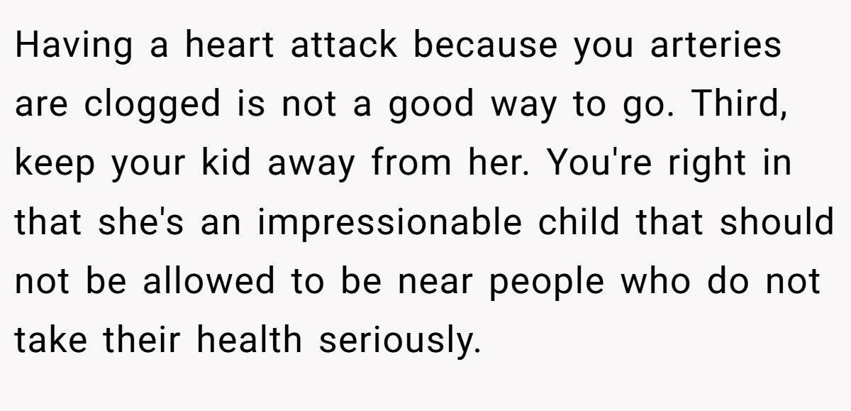 Having a heart attack because you arteries are clogged is not a good way to go. Third, keep your kid away from her. You're right in that she's an impressionable child that should not be allowed to be near people who do not take their health seriously.