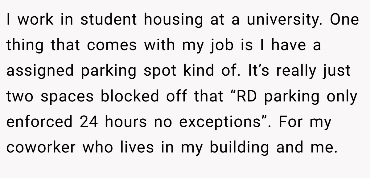 I work in student housing at a university. One thing that comes with my job is I have a assigned parking spot kind of. It’s really just two spaces blocked off that “RD parking only enforced 24 hours no exceptions”. For my coworker who lives in my building and me.
