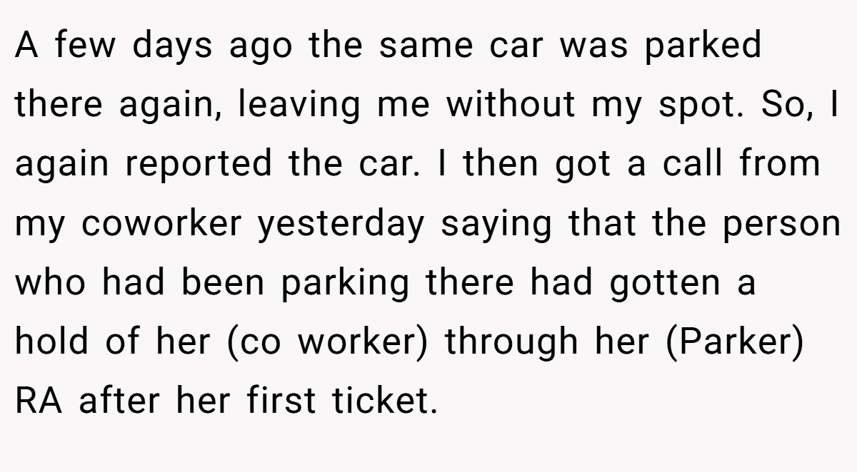 A few days ago the same car was parked there again, leaving me without my spot. So, I again reported the car. I then got a call from my coworker yesterday saying that the person who had been parking there had gotten a hold of her (co worker) through her (Parker) RA after her first ticket.