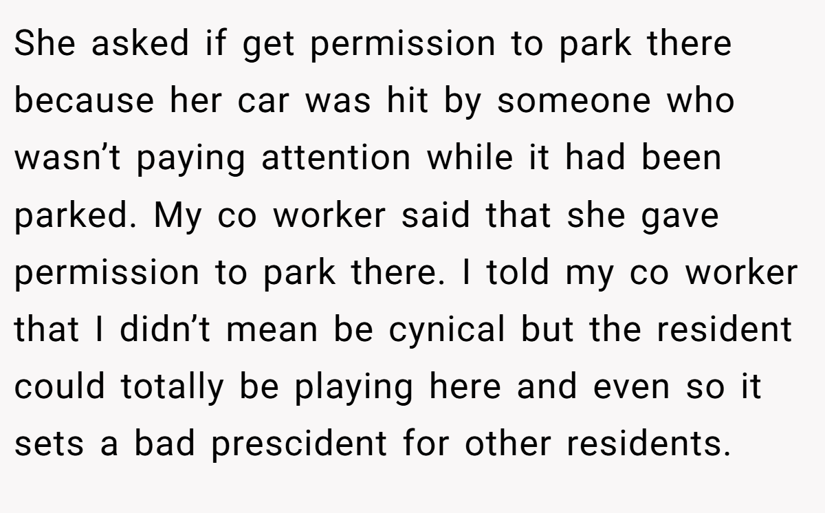 She asked if get permission to park there because her car was hit by someone who wasn’t paying attention while it had been parked. My co worker said that she gave permission to park there. I told my co worker that I didn’t mean be cynical but the resident could totally be playing here and even so it sets a bad prescident for other residents.