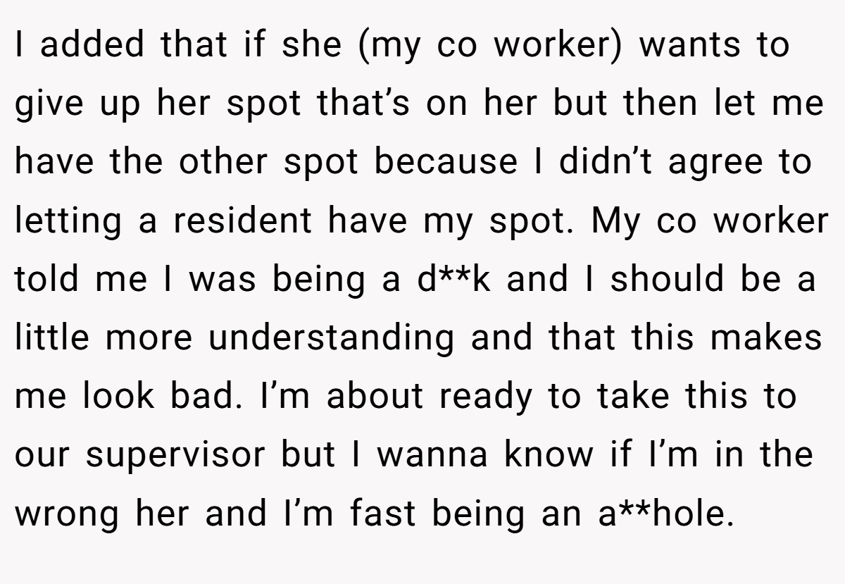 I added that if she (my co worker) wants to give up her spot that’s on her but then let me have the other spot because I didn’t agree to letting a resident have my spot. My co worker told me I was being a d**k and I should be a little more understanding and that this makes me look bad. I’m about ready to take this to our supervisor but I wanna know if I’m in the wrong her and I’m fast being an a**hole.
