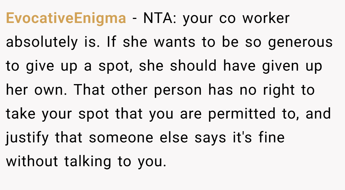 EvocativeEnigma − NTA: your co worker absolutely is. If she wants to be so generous to give up a spot, she should have given up her own. That other person has no right to take your spot that you are permitted to, and justify that someone else says it's fine without talking to you.