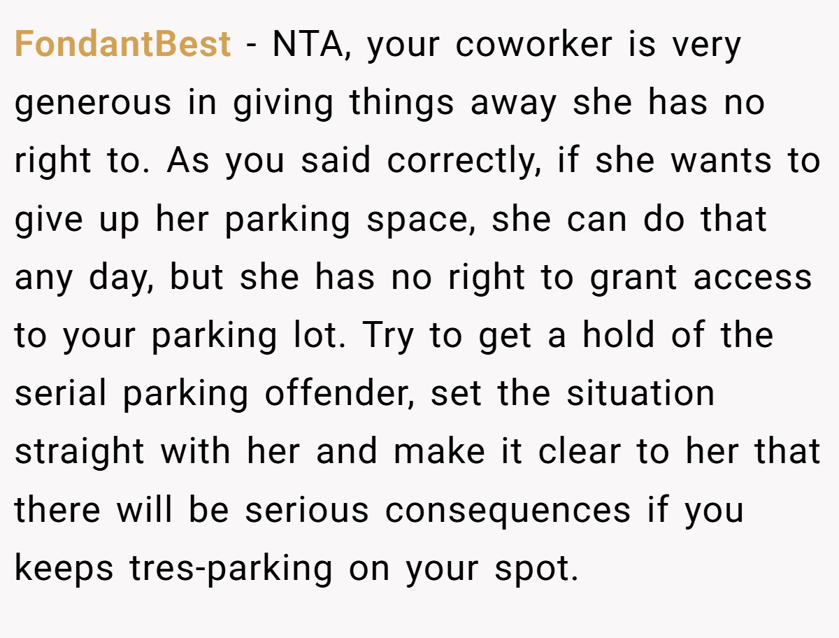 FondantBest − NTA, your coworker is very generous in giving things away she has no right to. As you said correctly, if she wants to give up her parking space, she can do that any day, but she has no right to grant access to your parking lot. Try to get a hold of the serial parking offender, set the situation straight with her and make it clear to her that there will be serious consequences if you keeps tres-parking on your spot.