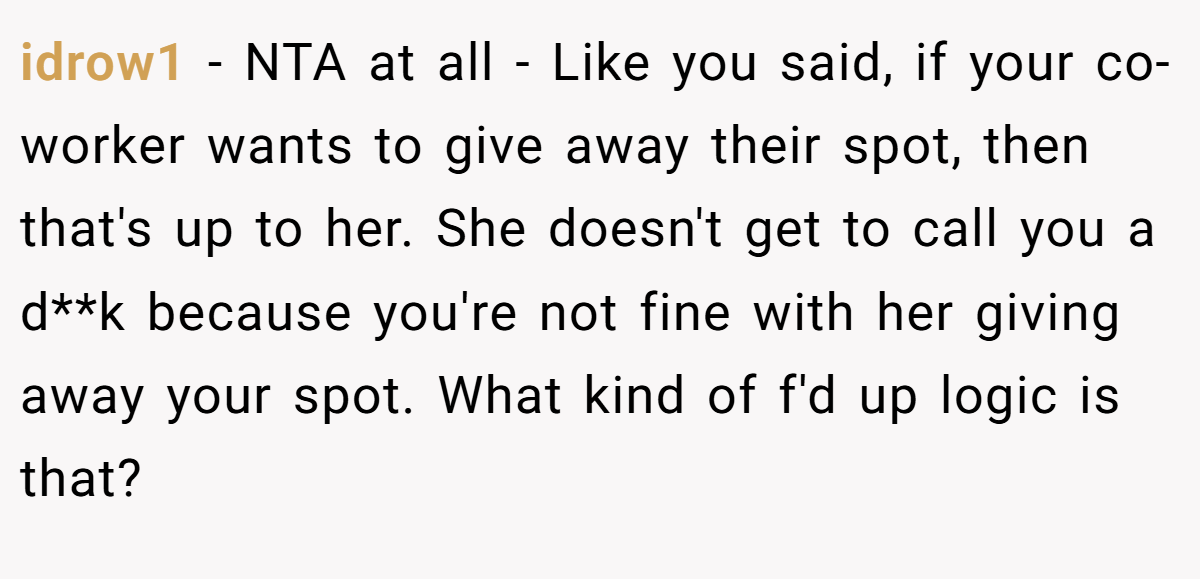 idrow1 − NTA at all - Like you said, if your co-worker wants to give away their spot, then that's up to her. She doesn't get to call you a d**k because you're not fine with her giving away your spot. What kind of f'd up logic is that?