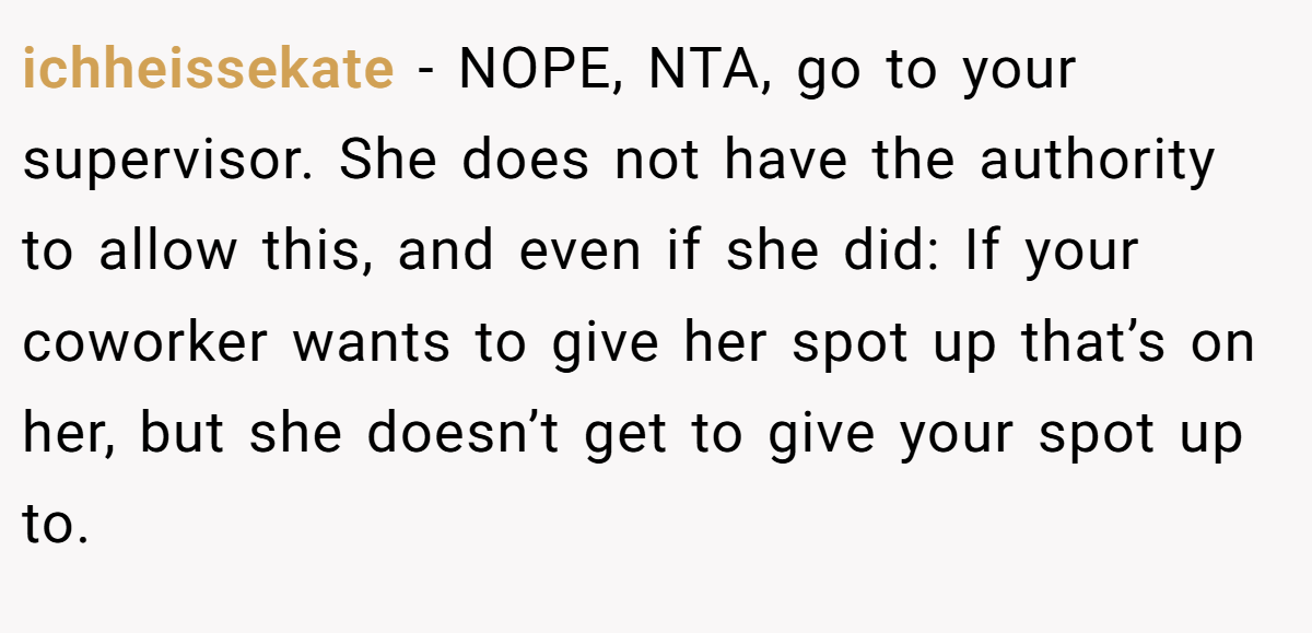 ichheissekate − NOPE, NTA, go to your supervisor. She does not have the authority to allow this, and even if she did: If your coworker wants to give her spot up that’s on her, but she doesn’t get to give your spot up to.
