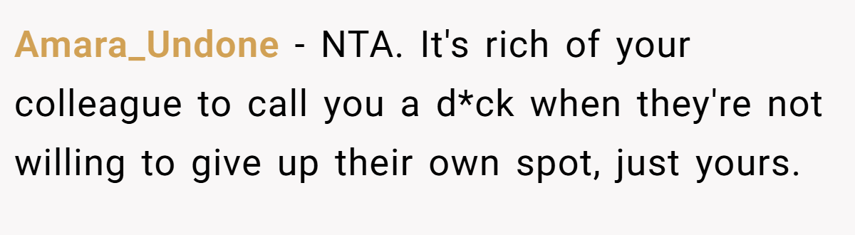 Amara_Undone − NTA. It's rich of your colleague to call you a d*ck when they're not willing to give up their own spot, just yours.
