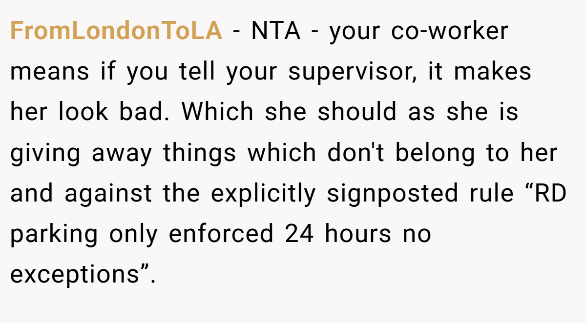 FromLondonToLA − NTA - your co-worker means if you tell your supervisor, it makes her look bad. Which she should as she is giving away things which don't belong to her and against the explicitly signposted rule “RD parking only enforced 24 hours no exceptions”.