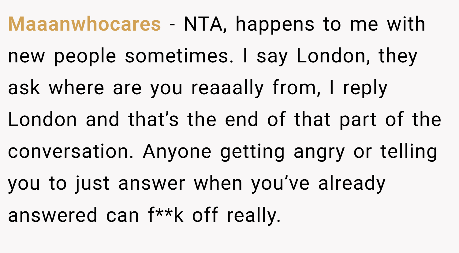 Maaanwhocares − NTA, happens to me with new people sometimes. I say London, they ask where are you reaaally from, I reply London and that’s the end of that part of the conversation. Anyone getting angry or telling you to just answer when you’ve already answered can f**k off really.