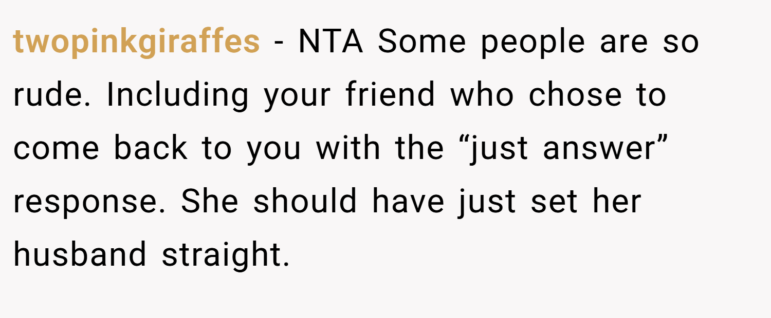 twopinkgiraffes − NTA Some people are so rude. Including your friend who chose to come back to you with the “just answer” response. She should have just set her husband straight.