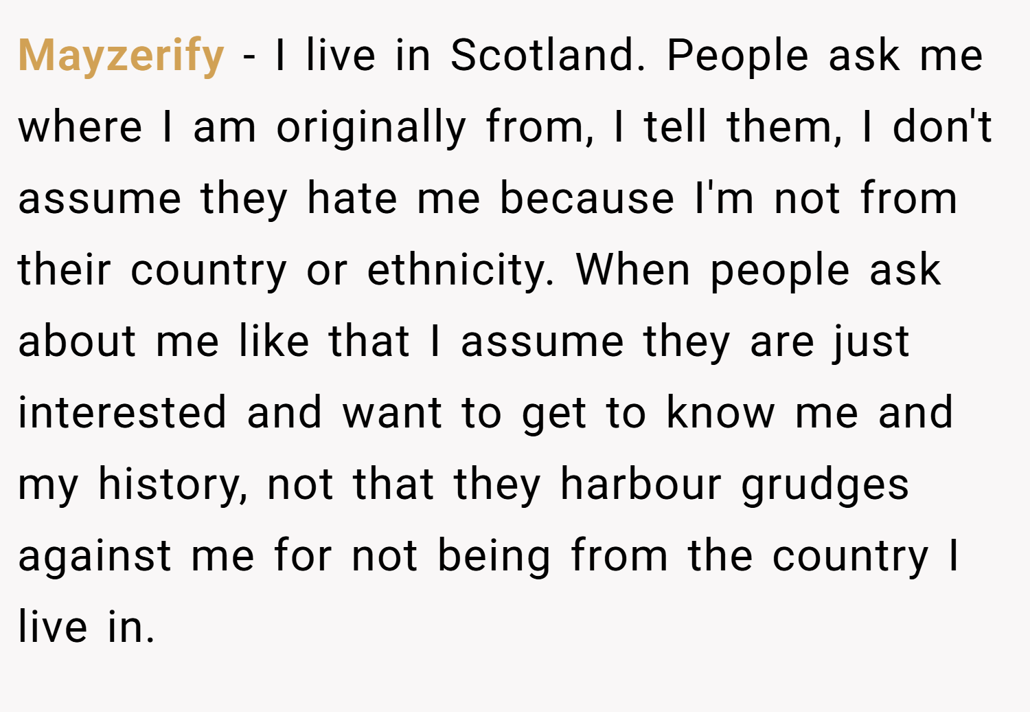 Mayzerify − I live in Scotland. People ask me where I am originally from, I tell them, I don't assume they hate me because I'm not from their country or ethnicity. When people ask about me like that I assume they are just interested and want to get to know me and my history, not that they harbour grudges against me for not being from the country I live in.