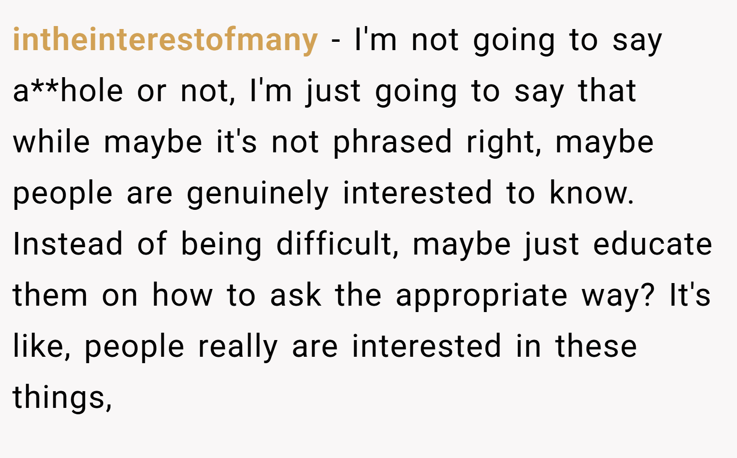 intheinterestofmany − I'm not going to say a**hole or not, I'm just going to say that while maybe it's not phrased right, maybe people are genuinely interested to know. Instead of being difficult, maybe just educate them on how to ask the appropriate way? It's like, people really are interested in these things,