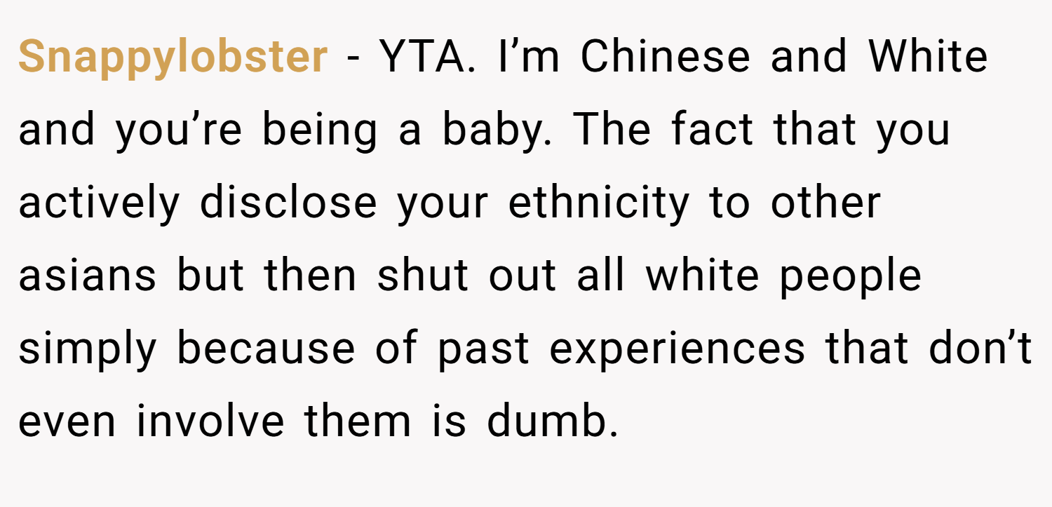 Snappylobster − YTA. I’m Chinese and White and you’re being a baby. The fact that you actively disclose your ethnicity to other asians but then shut out all white people simply because of past experiences that don’t even involve them is dumb.