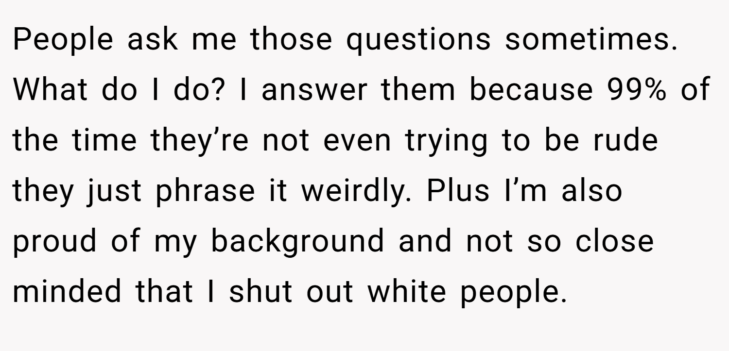 People ask me those questions sometimes. What do I do? I answer them because 99% of the time they’re not even trying to be rude they just phrase it weirdly. Plus I’m also proud of my background and not so close minded that I shut out white people.