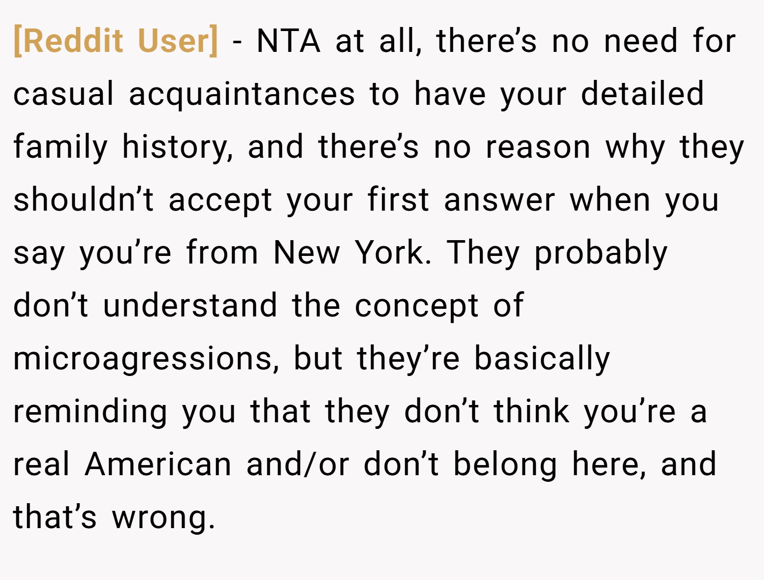 [Reddit User] − NTA at all, there’s no need for casual acquaintances to have your detailed family history, and there’s no reason why they shouldn’t accept your first answer when you say you’re from New York. They probably don’t understand the concept of microagressions, but they’re basically reminding you that they don’t think you’re a real American and/or don’t belong here, and that’s wrong.