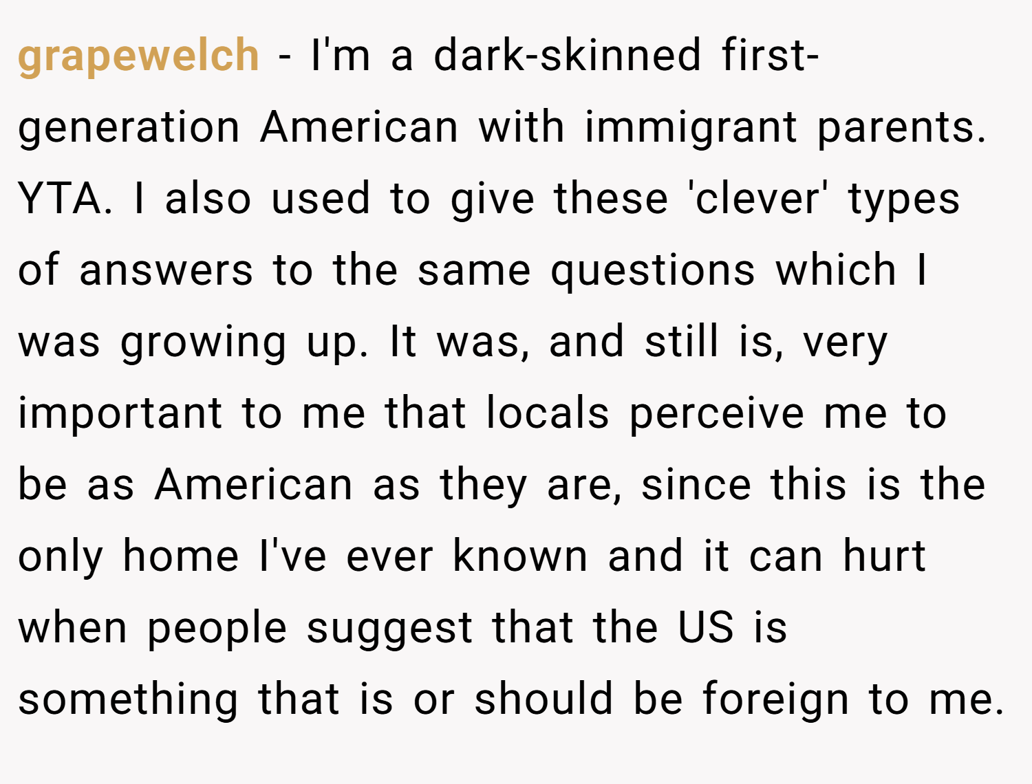 grapewelch − I'm a dark-skinned first-generation American with immigrant parents. YTA. I also used to give these 'clever' types of answers to the same questions which I was growing up. It was, and still is, very important to me that locals perceive me to be as American as they are, since this is the only home I've ever known and it can hurt when people suggest that the US is something that is or should be foreign to me.