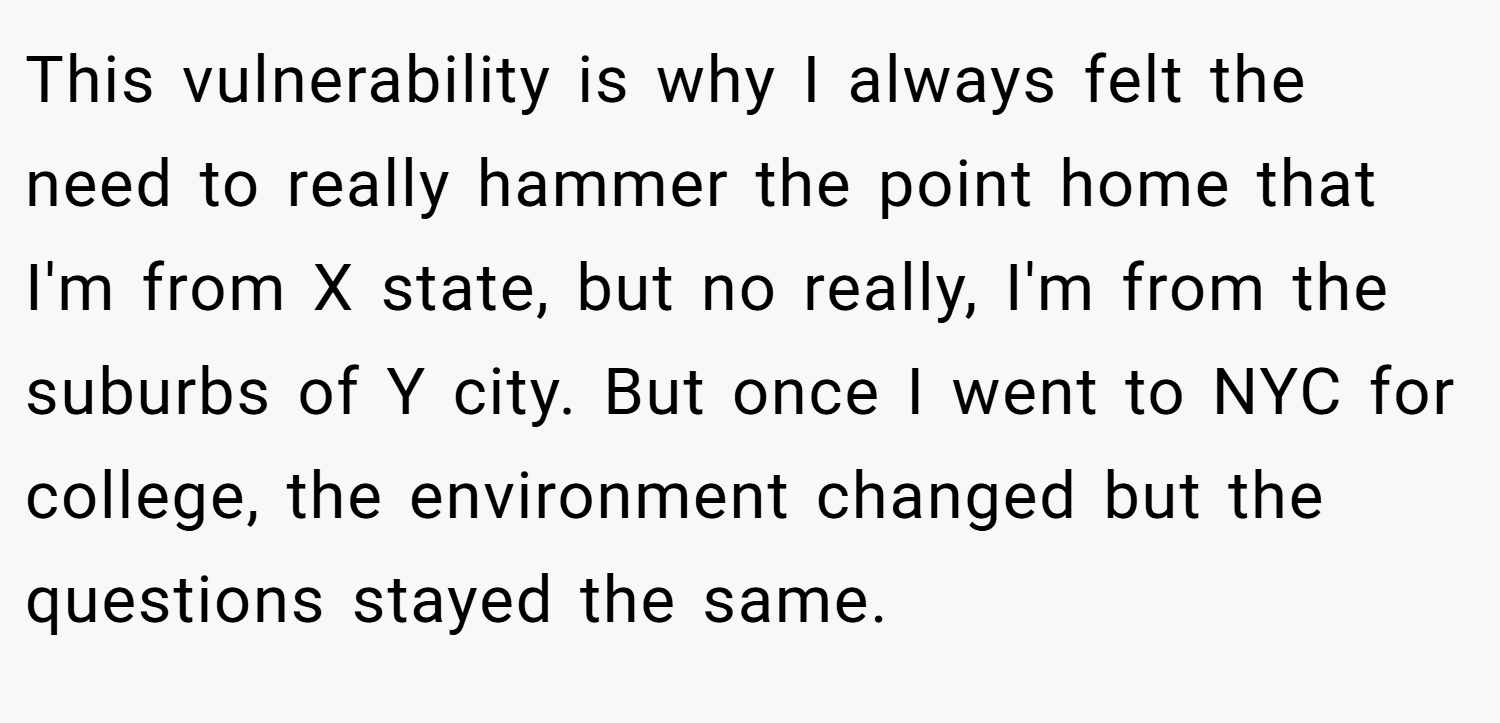 This vulnerability is why I always felt the need to really hammer the point home that I'm from X state, but no really, I'm from the suburbs of Y city. But once I went to NYC for college, the environment changed but the questions stayed the same.