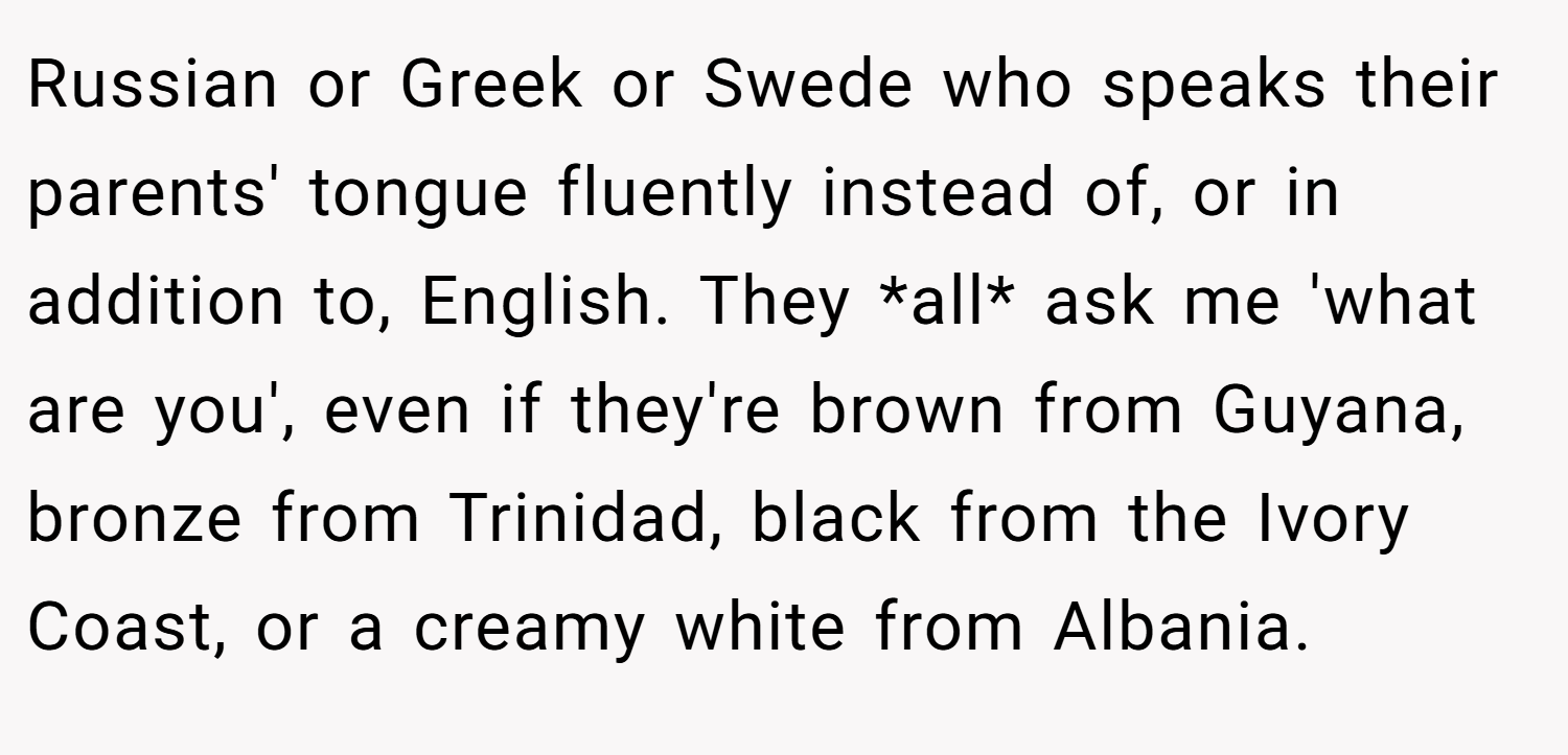 Russian or Greek or Swede who speaks their parents' tongue fluently instead of, or in addition to, English. They *all* ask me 'what are you', even if they're brown from Guyana, bronze from Trinidad, black from the Ivory Coast, or a creamy white from Albania.