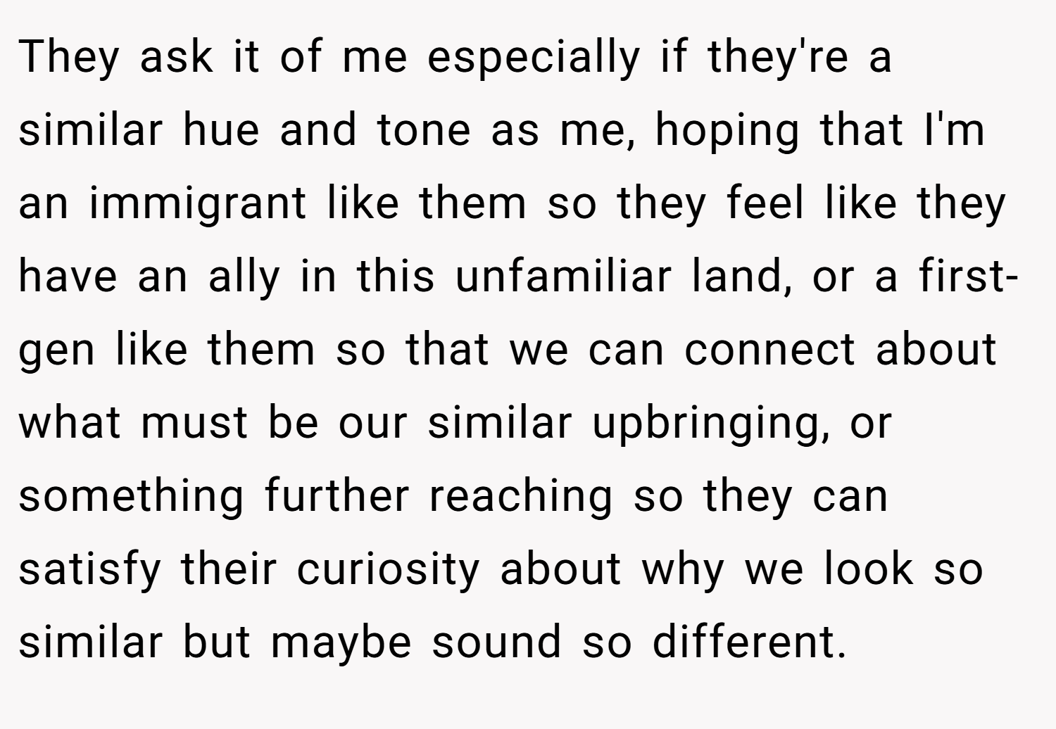 They ask it of me especially if they're a similar hue and tone as me, hoping that I'm an immigrant like them so they feel like they have an ally in this unfamiliar land, or a first-gen like them so that we can connect about what must be our similar upbringing, or something further reaching so they can satisfy their curiosity about why we look so similar but maybe sound so different.