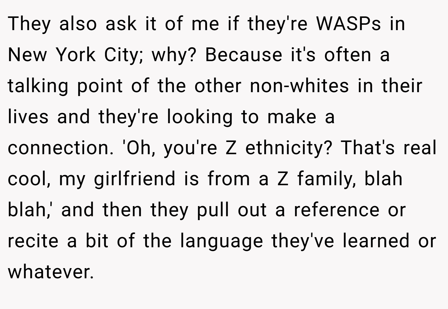 They also ask it of me if they're WASPs in New York City; why? Because it's often a talking point of the other non-whites in their lives and they're looking to make a connection. 'Oh, you're Z ethnicity? That's real cool, my girlfriend is from a Z family, blah blah,' and then they pull out a reference or recite a bit of the language they've learned or whatever.