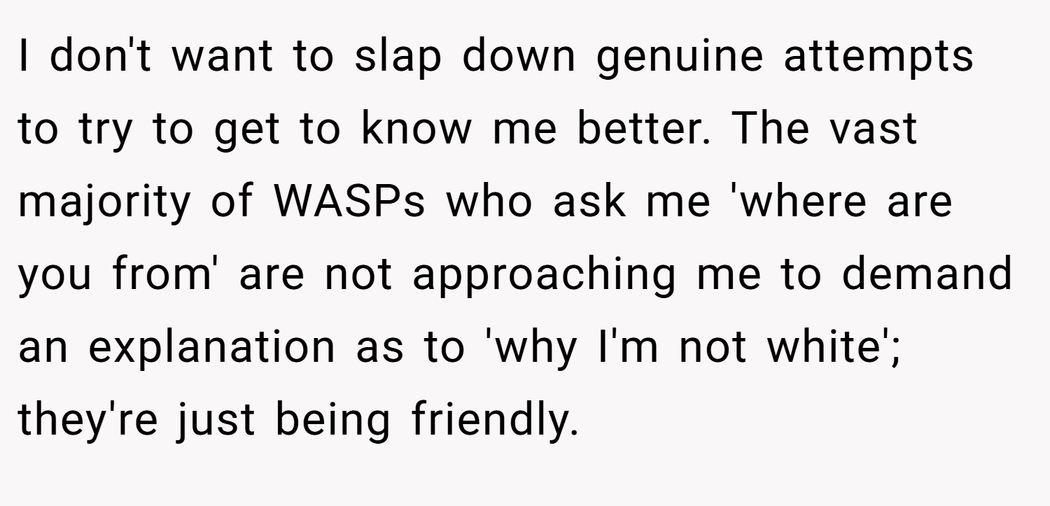 I don't want to slap down genuine attempts to try to get to know me better. The vast majority of WASPs who ask me 'where are you from' are not approaching me to demand an explanation as to 'why I'm not white'; they're just being friendly.
