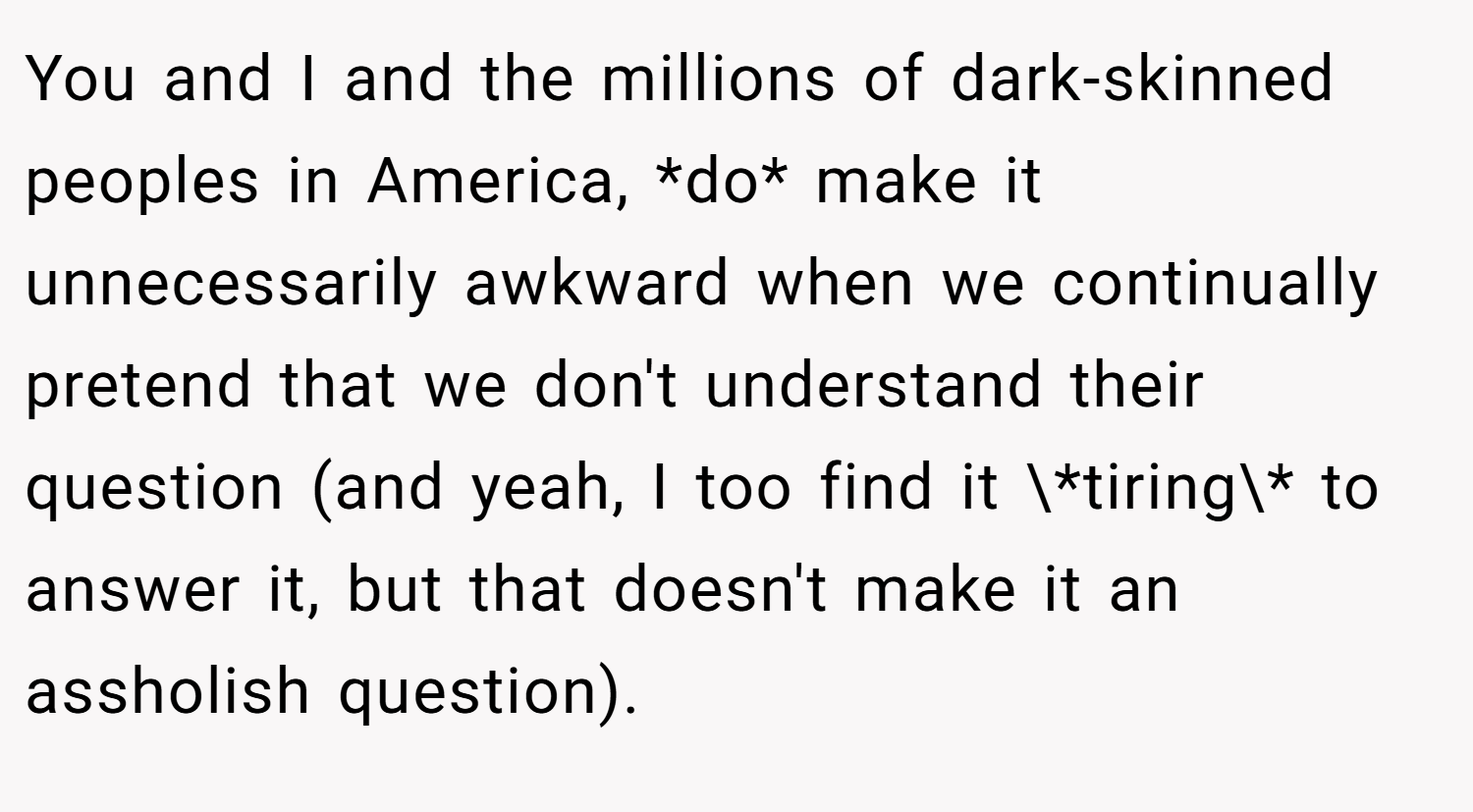 You and I and the millions of dark-skinned peoples in America, *do* make it unnecessarily awkward when we continually pretend that we don't understand their question (and yeah, I too find it \*tiring\* to answer it, but that doesn't make it an assholish question).