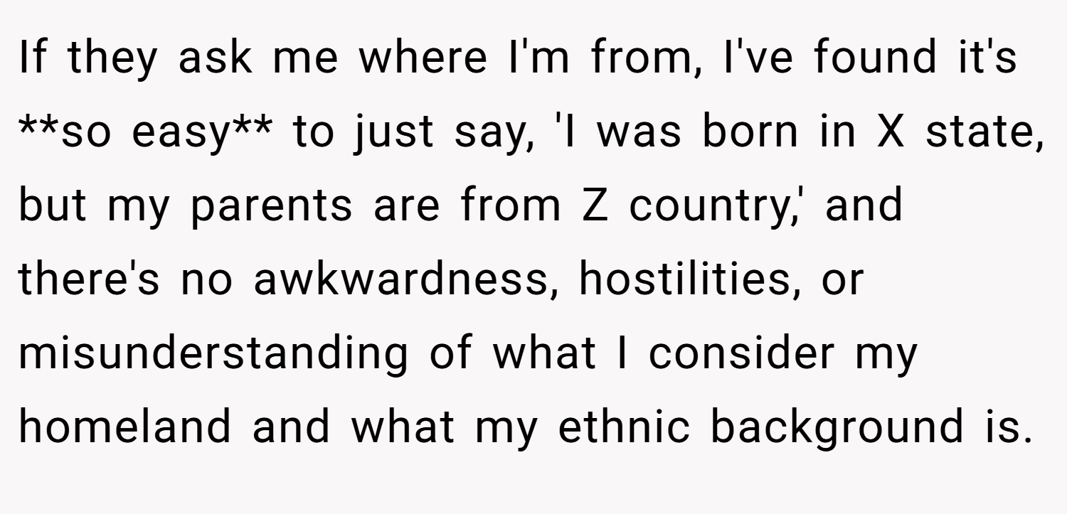 If they ask me where I'm from, I've found it's **so easy** to just say, 'I was born in X state, but my parents are from Z country,' and there's no awkwardness, hostilities, or misunderstanding of what I consider my homeland and what my ethnic background is.
