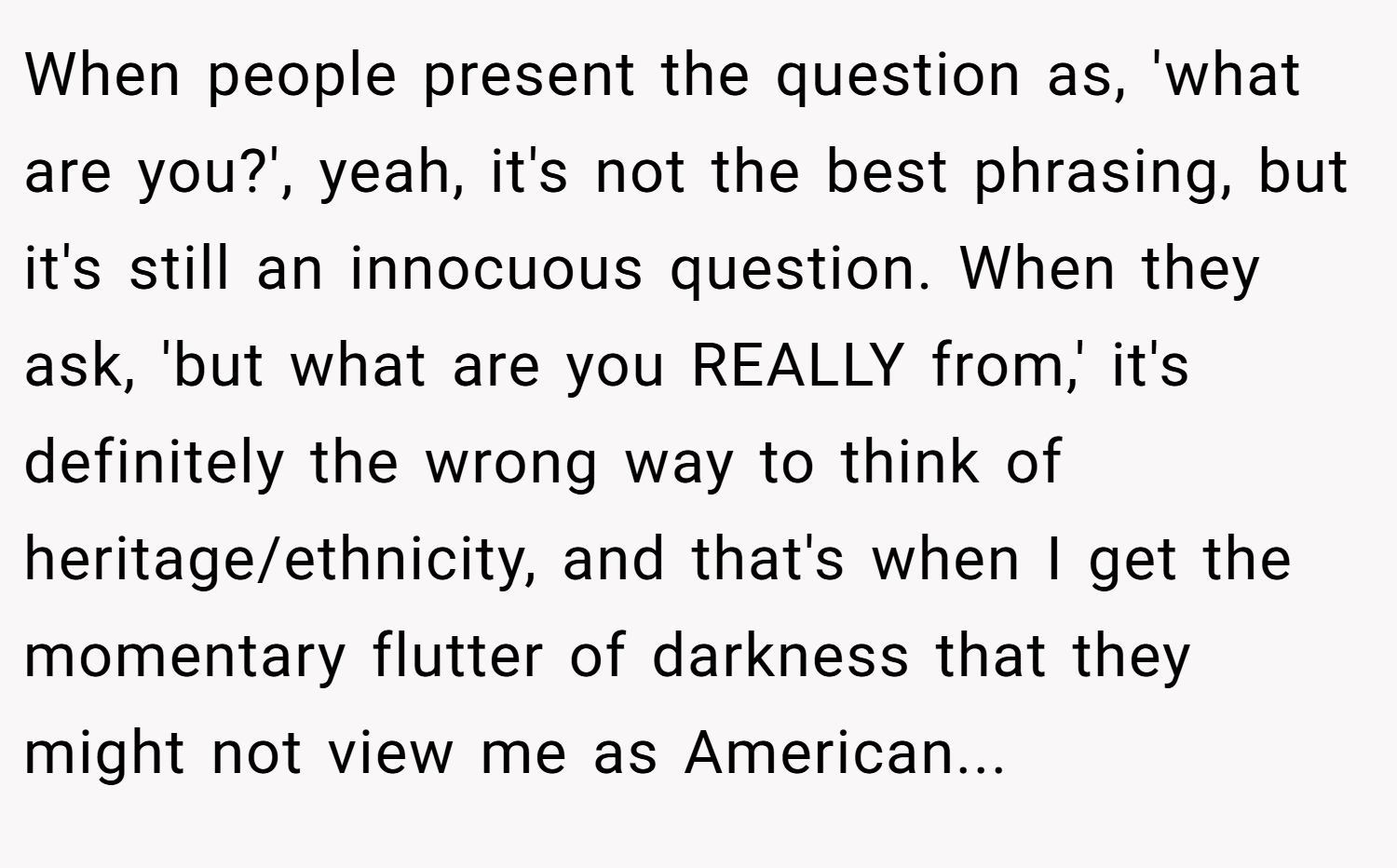When people present the question as, 'what are you?', yeah, it's not the best phrasing, but it's still an innocuous question. When they ask, 'but what are you REALLY from,' it's definitely the wrong way to think of heritage/ethnicity, and that's when I get the momentary flutter of darkness that they might not view me as American...