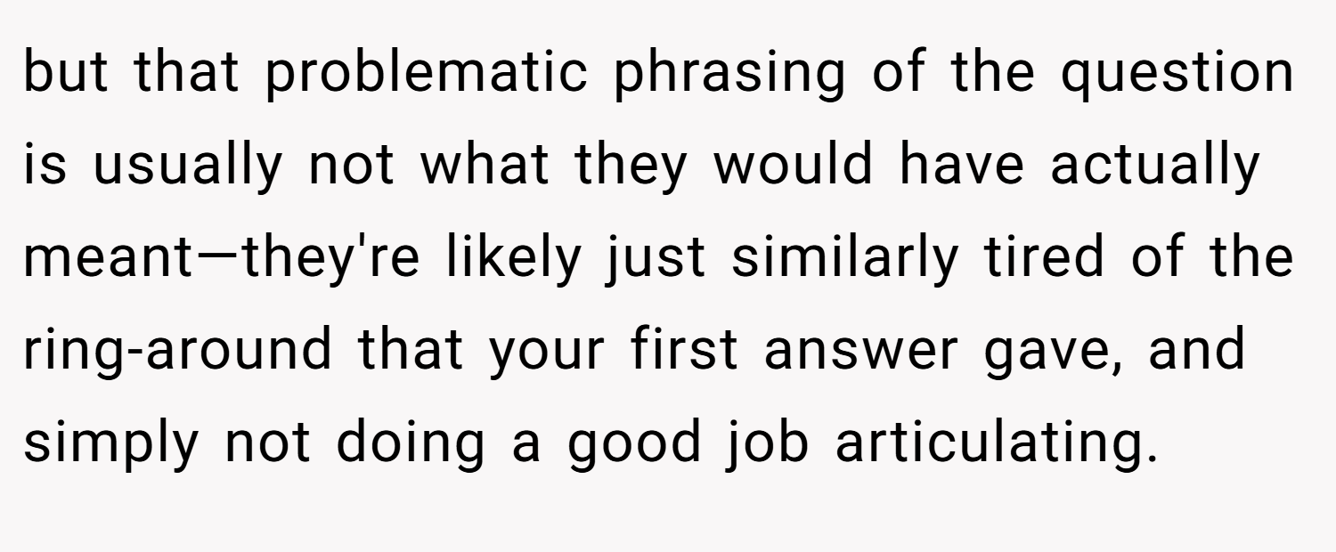but that problematic phrasing of the question is usually not what they would have actually meant—they're likely just similarly tired of the ring-around that your first answer gave, and simply not doing a good job articulating.