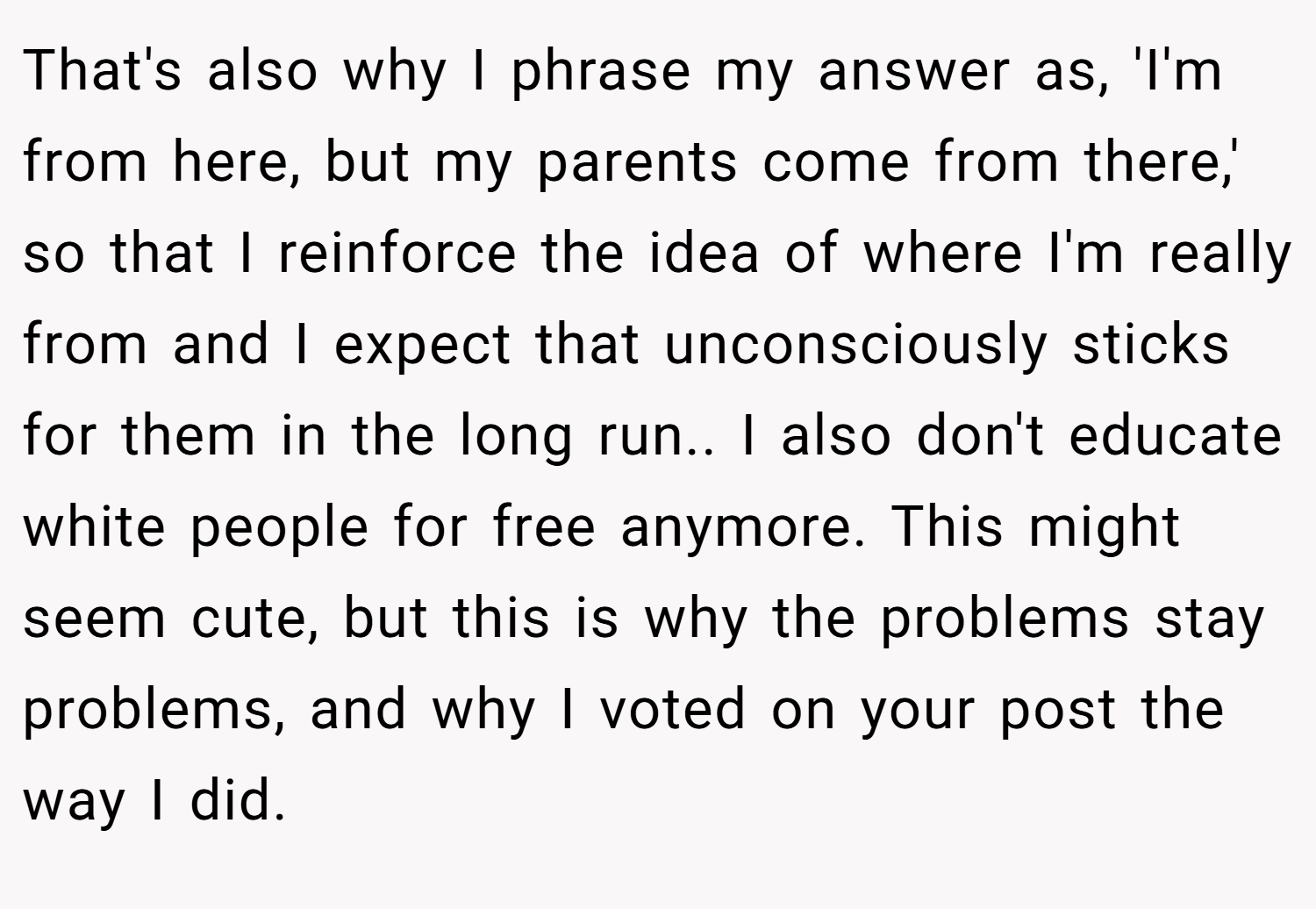 That's also why I phrase my answer as, 'I'm from here, but my parents come from there,' so that I reinforce the idea of where I'm really from and I expect that unconsciously sticks for them in the long run.. I also don't educate white people for free anymore. This might seem cute, but this is why the problems stay problems, and why I voted on your post the way I did.