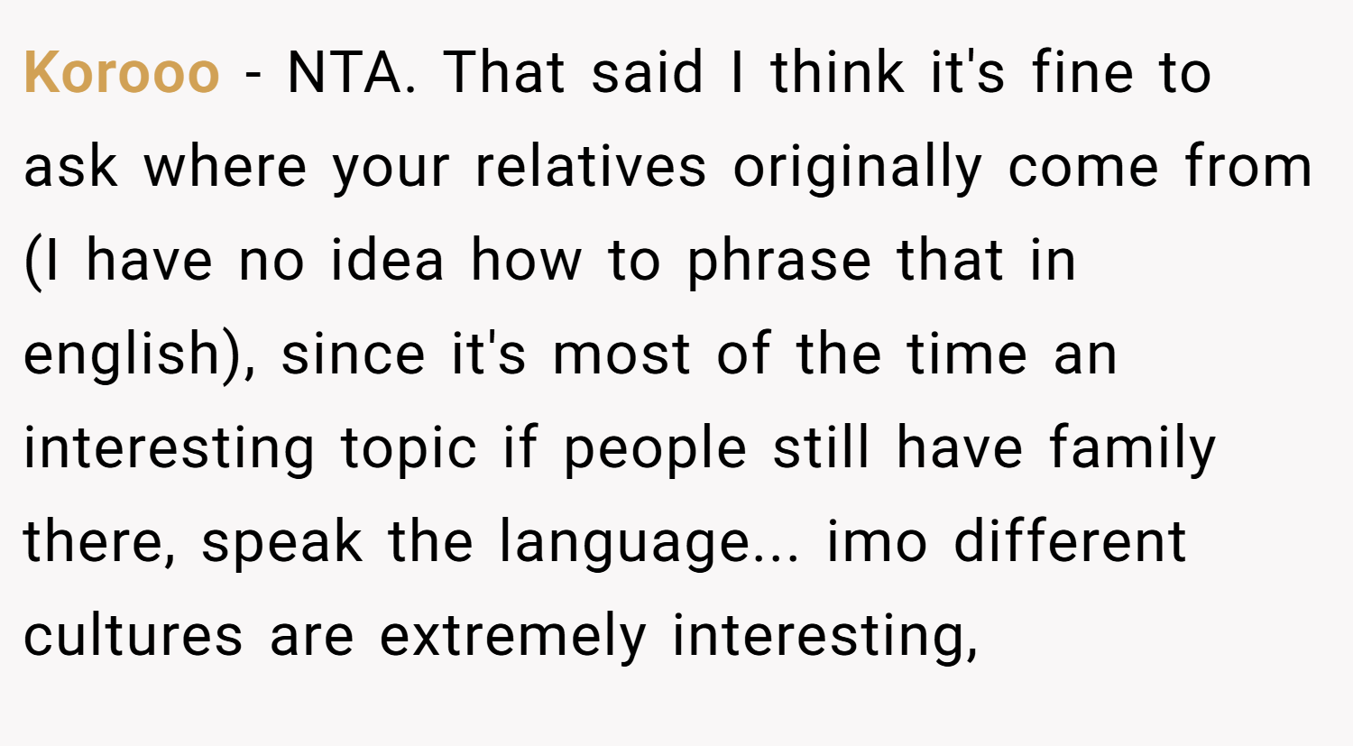 Korooo − NTA. That said I think it's fine to ask where your relatives originally come from (I have no idea how to phrase that in english), since it's most of the time an interesting topic if people still have family there, speak the language... imo different cultures are extremely interesting,