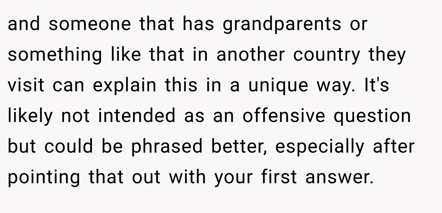 and someone that has grandparents or something like that in another country they visit can explain this in a unique way. It's likely not intended as an offensive question but could be phrased better, especially after pointing that out with your first answer.