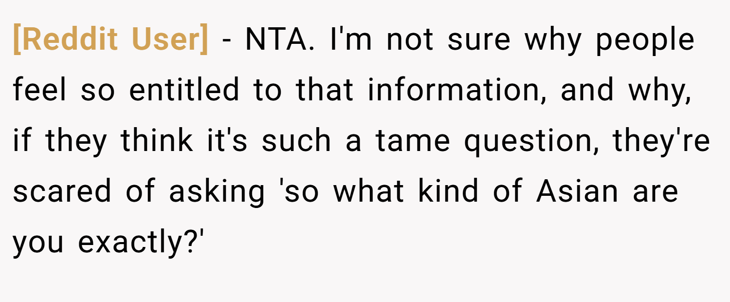 [Reddit User] − NTA. I'm not sure why people feel so entitled to that information, and why, if they think it's such a tame question, they're scared of asking 'so what kind of Asian are you exactly?'