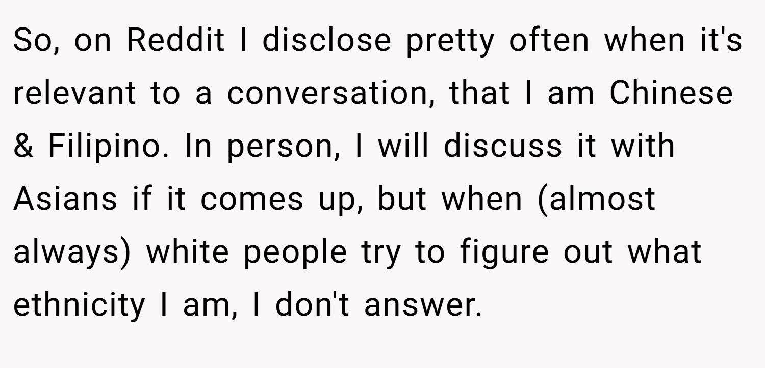 So, on Reddit I disclose pretty often when it's relevant to a conversation, that I am Chinese & Filipino. In person, I will discuss it with Asians if it comes up, but when (almost always) white people try to figure out what ethnicity I am, I don't answer.