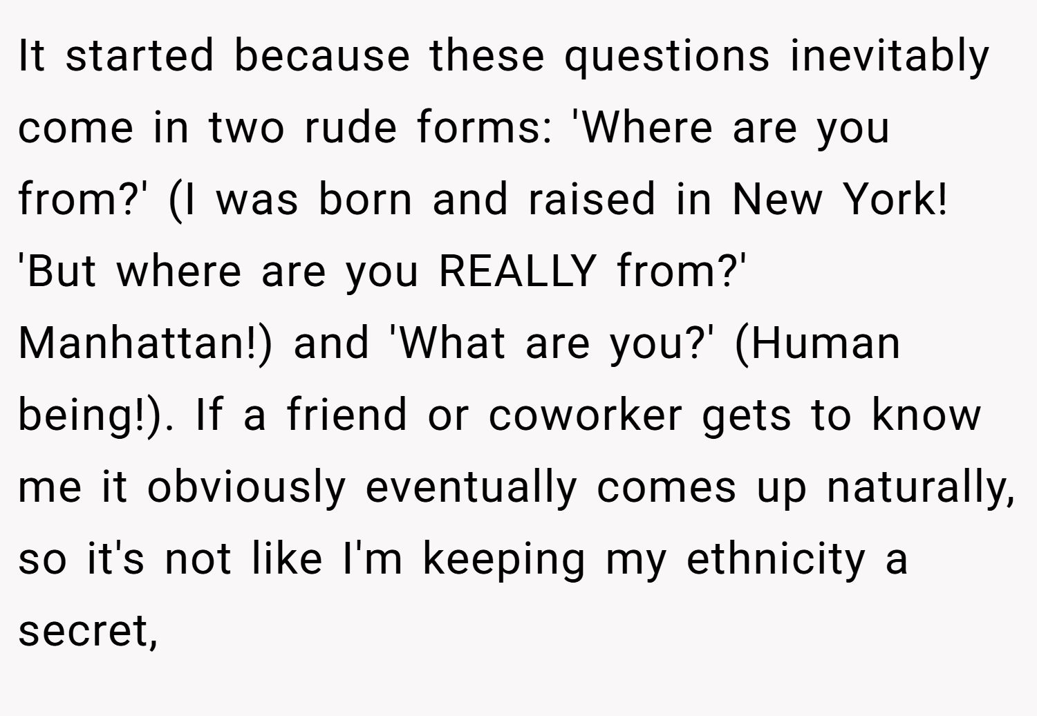 It started because these questions inevitably come in two rude forms: 'Where are you from?' (I was born and raised in New York! 'But where are you REALLY from?' Manhattan!) and 'What are you?' (Human being!). If a friend or coworker gets to know me it obviously eventually comes up naturally, so it's not like I'm keeping my ethnicity a secret,
