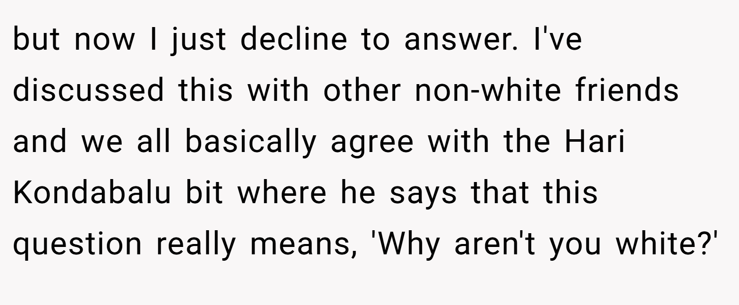 but now I just decline to answer. I've discussed this with other non-white friends and we all basically agree with the Hari Kondabalu bit where he says that this question really means, 'Why aren't you white?'