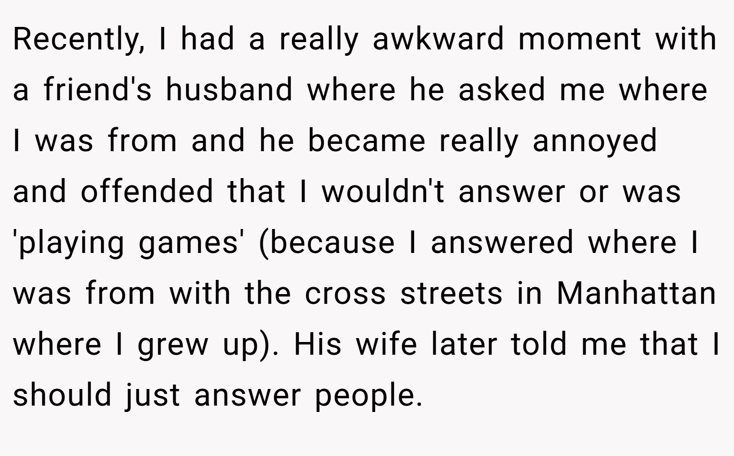 Recently, I had a really awkward moment with a friend's husband where he asked me where I was from and he became really annoyed and offended that I wouldn't answer or was 'playing games' (because I answered where I was from with the cross streets in Manhattan where I grew up). His wife later told me that I should just answer people.
