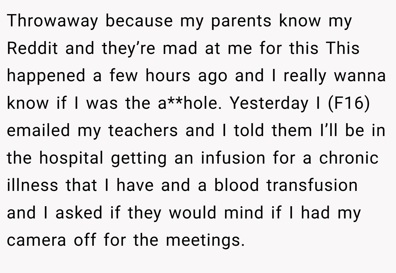 Throwaway because my parents know my Reddit and they’re mad at me for this This happened a few hours ago and I really wanna know if I was the a**hole. Yesterday I (F16) emailed my teachers and I told them I’ll be in the hospital getting an infusion for a chronic illness that I have and a blood transfusion and I asked if they would mind if I had my camera off for the meetings.