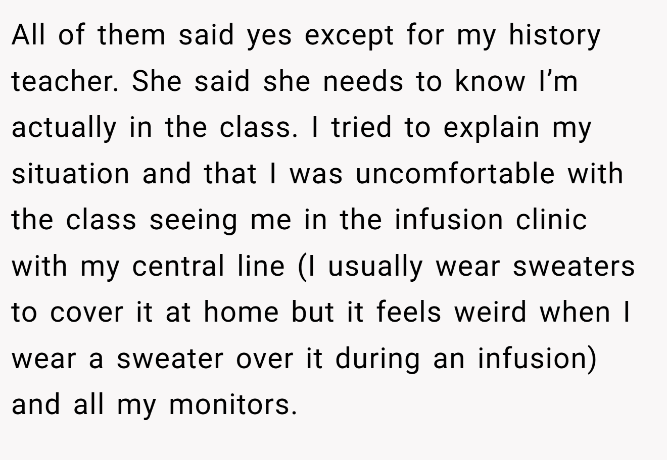 All of them said yes except for my history teacher. She said she needs to know I’m actually in the class. I tried to explain my situation and that I was uncomfortable with the class seeing me in the infusion clinic with my central line (I usually wear sweaters to cover it at home but it feels weird when I wear a sweater over it during an infusion) and all my monitors.